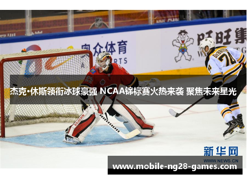 杰克·休斯领衔冰球豪强 NCAA锦标赛火热来袭 聚焦未来星光