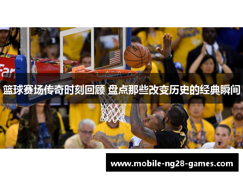 篮球赛场传奇时刻回顾 盘点那些改变历史的经典瞬间