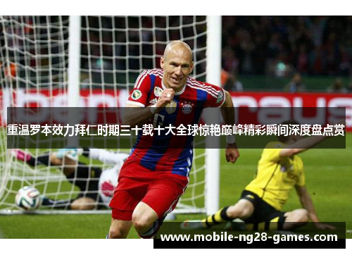 重温罗本效力拜仁时期三十载十大全球惊艳巅峰精彩瞬间深度盘点赏